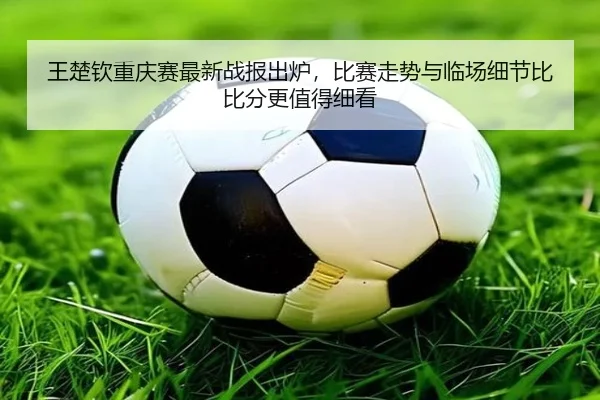 王楚钦重庆赛最新战报出炉，比赛走势与临场细节比比分更值得细看